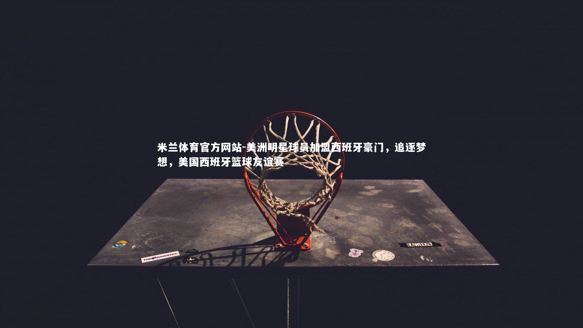 米兰体育官方网站-美洲明星球员加盟西班牙豪门，追逐梦想，美国西班牙篮球友谊赛