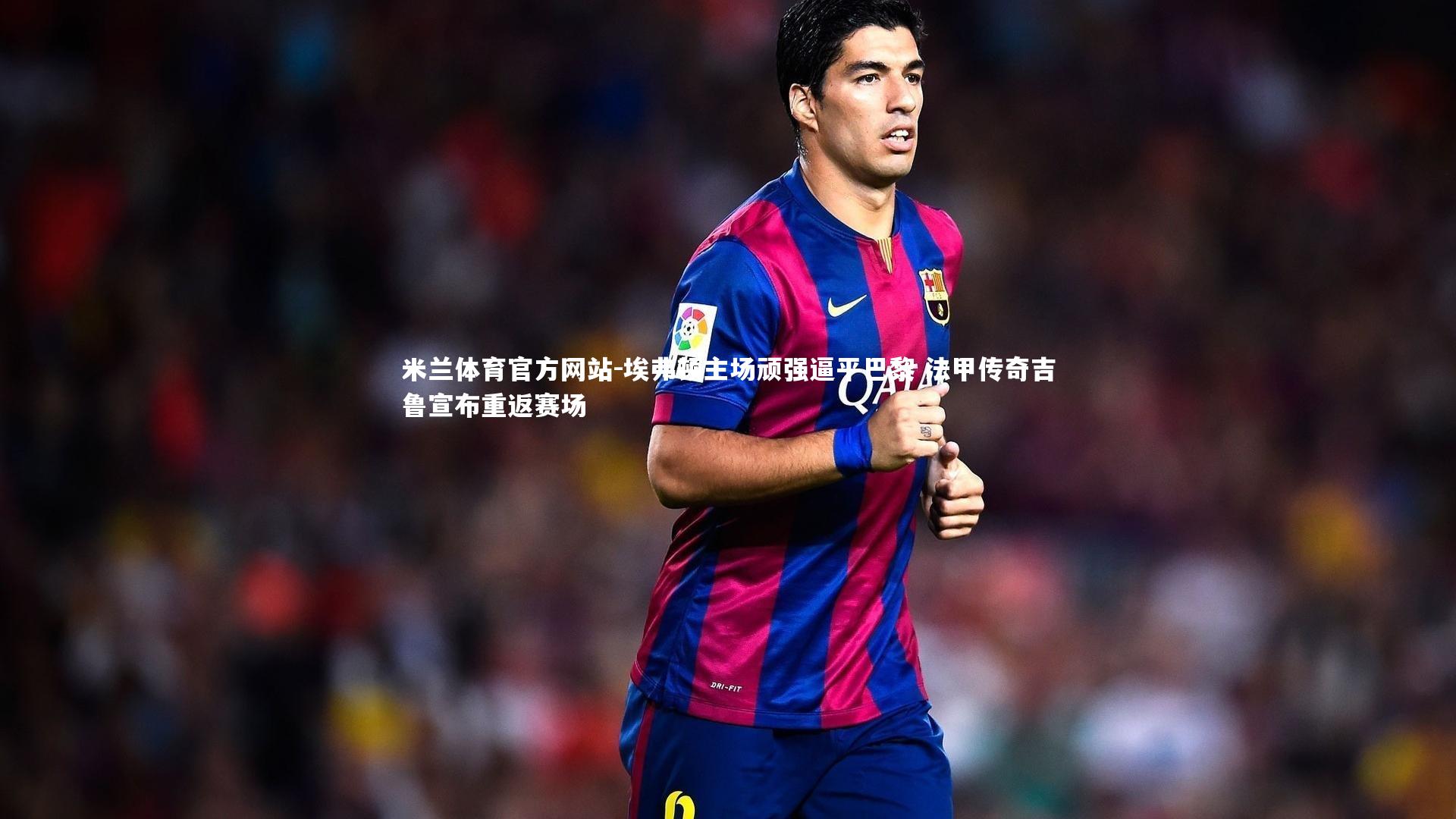 米兰体育官方网站-埃弗顿主场顽强逼平巴黎 法甲传奇吉鲁宣布重返赛场